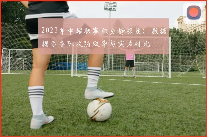 2023年中超联赛积分榜深度:数据揭示各队攻防效率与实力对比