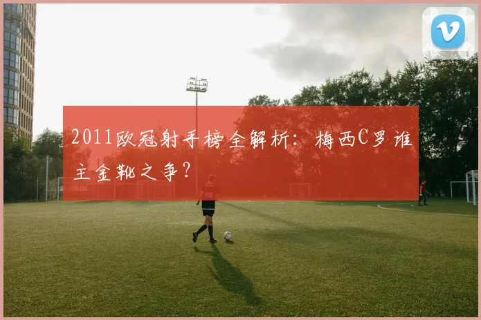 2011欧冠射手榜全解析:梅西C罗谁主金靴之争?